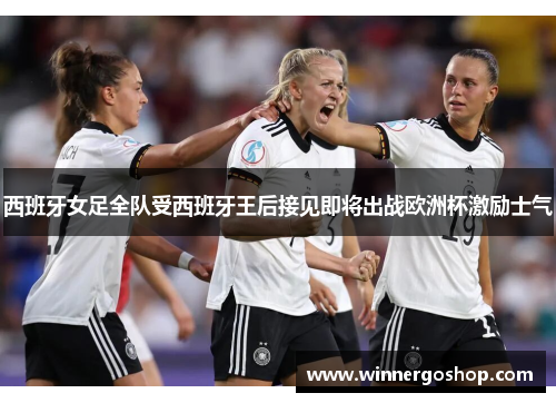 西班牙女足全队受西班牙王后接见即将出战欧洲杯激励士气