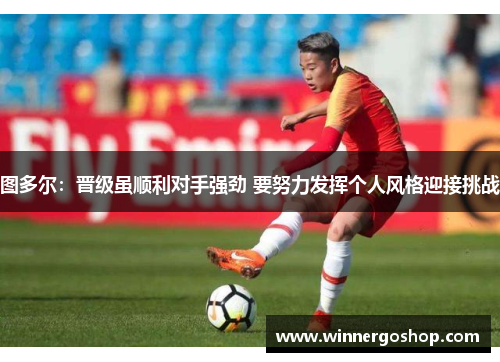 图多尔：晋级虽顺利对手强劲 要努力发挥个人风格迎接挑战